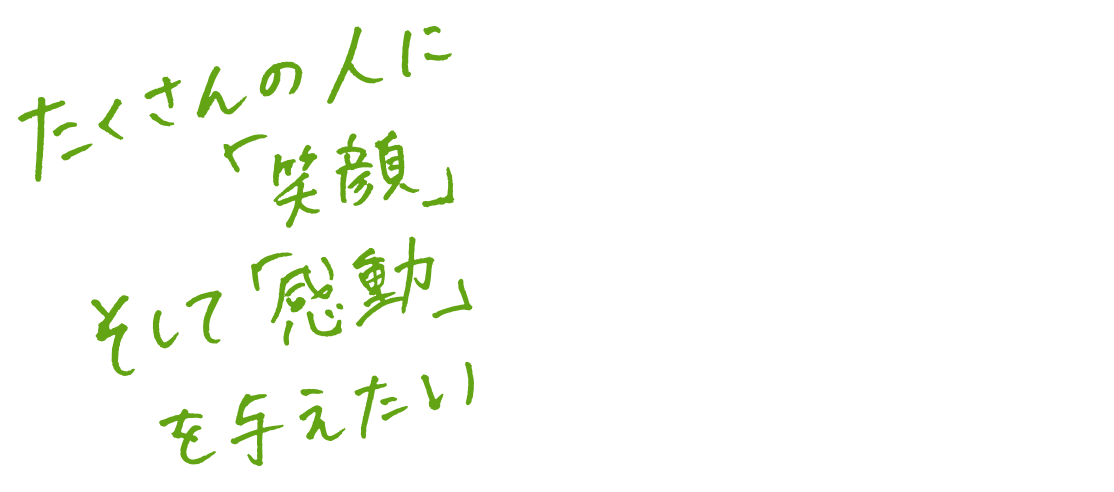 たくさんの人に「笑顔」そして「感動」を与えたい