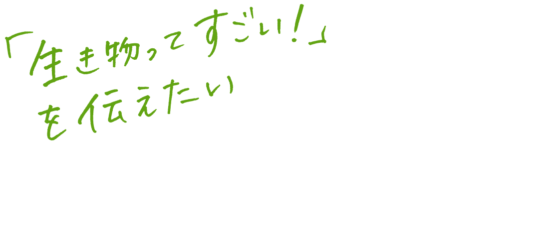 「生き物ってすごい！」を伝えたい