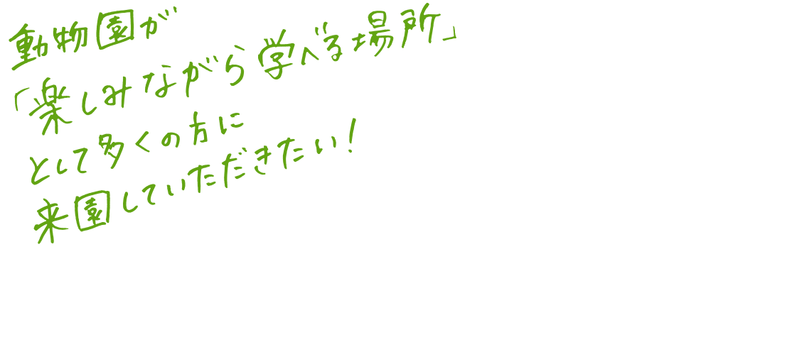 動物園が「楽しみながら学べる場所」として多くの方に来園していただきたい！