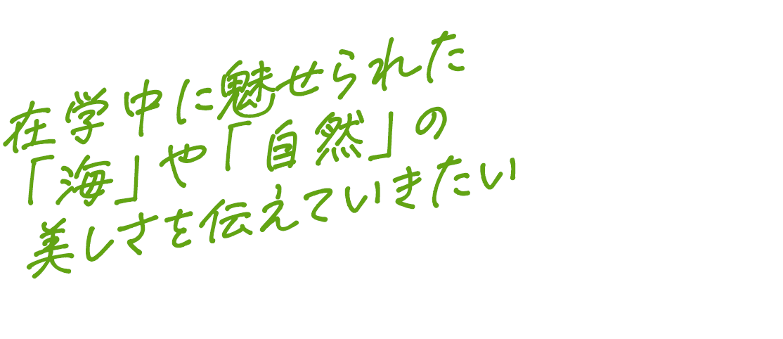 在学中に魅せられた「海」や「自然」の美しさを伝えていきたい